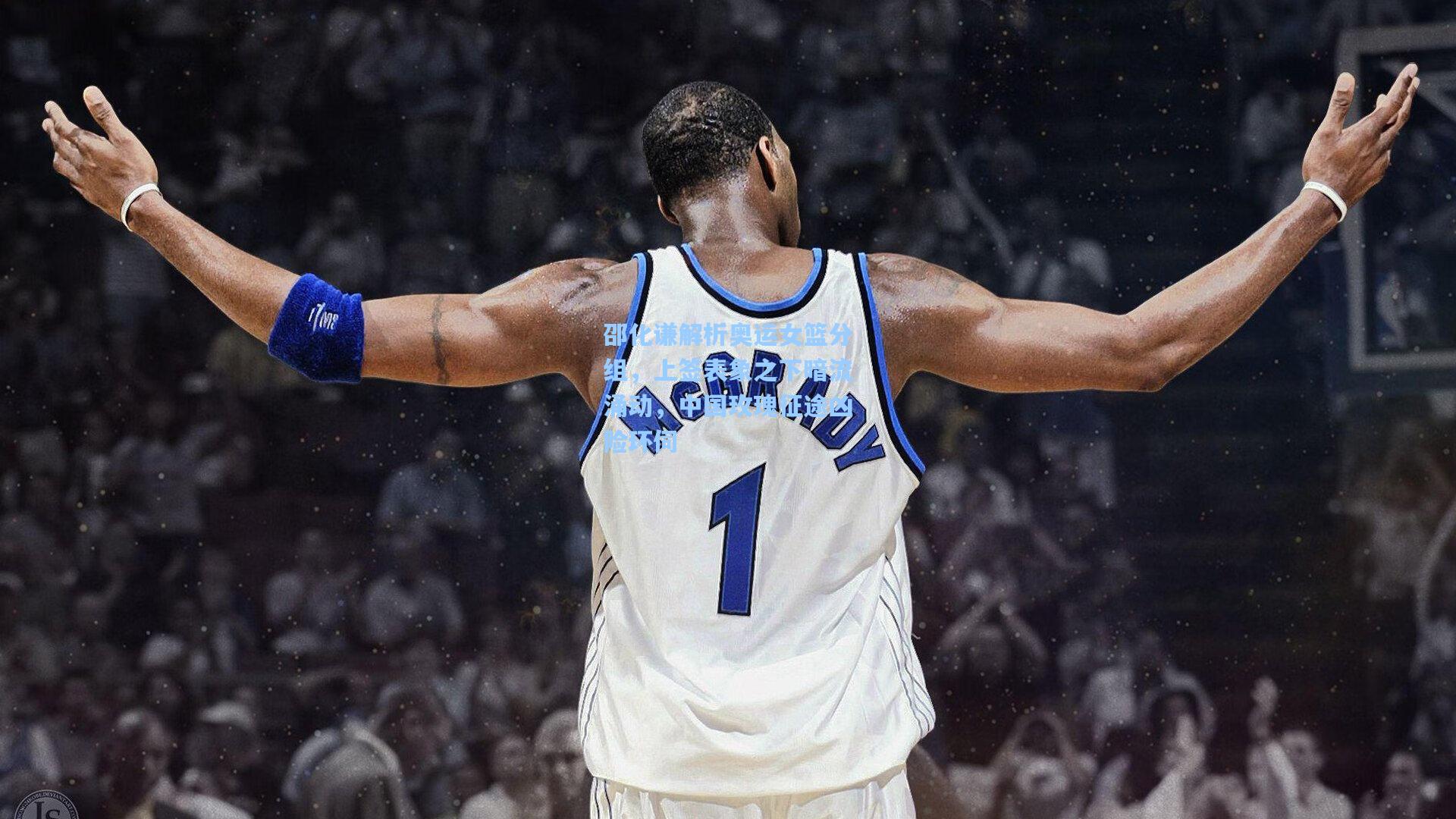 邵化谦解析奥运女篮分组，上签表象之下暗流涌动，中国玫瑰征途凶险环伺